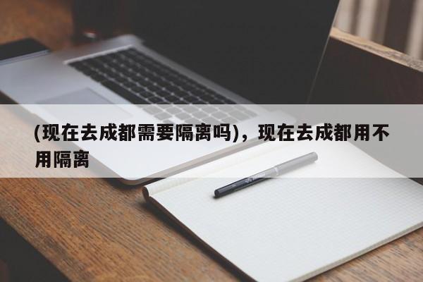(现在去成都需要隔离吗),现在去成都用不用隔离