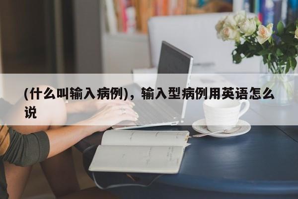 (什么叫输入病例),输入型病例用英语怎么说