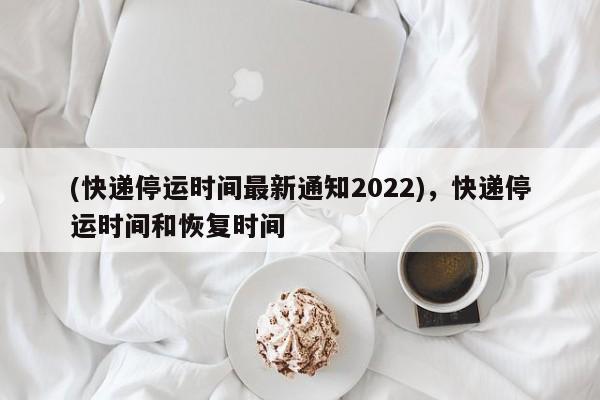 (快递停运时间最新通知2022),快递停运时间和恢复时间
