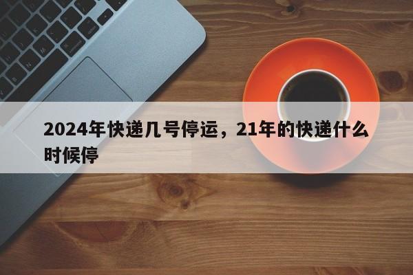 2024年快递几号停运,21年的快递什么时候停