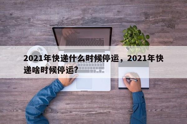 2021年快递什么时候停运,2021年快递啥时候停运?
