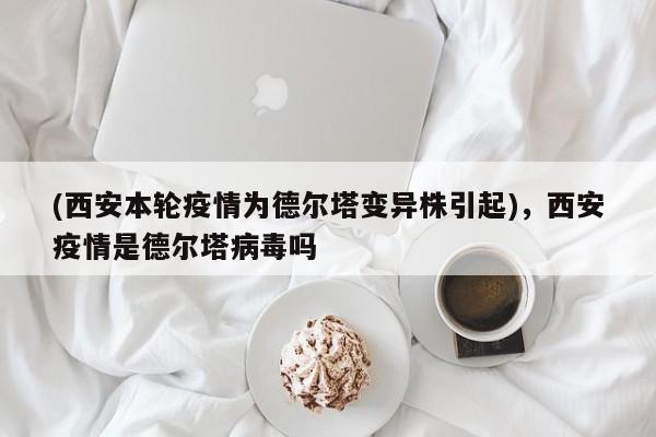 (西安本轮疫情为德尔塔变异株引起),西安疫情是德尔塔病毒吗