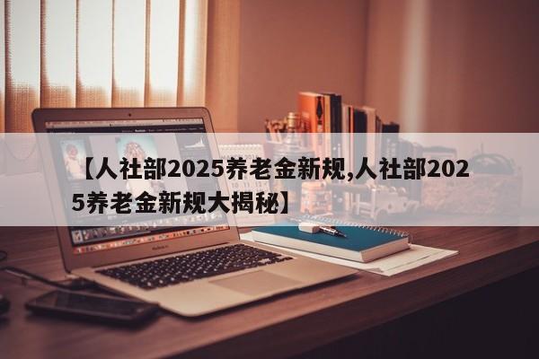 【人社部2025养老金新规,人社部2025养老金新规大揭秘】
