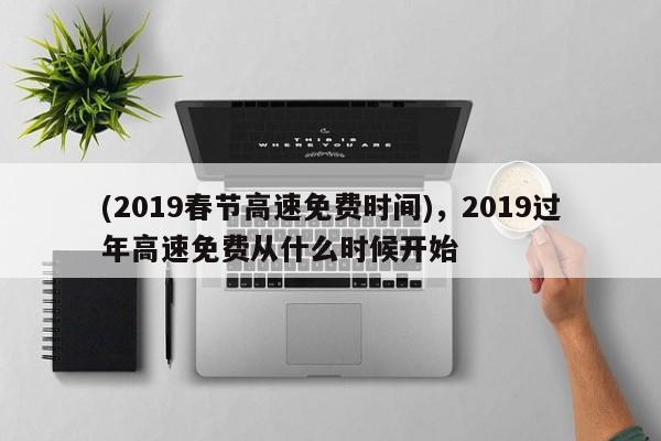 (2019春节高速免费时间),2019过年高速免费从什么时候开始