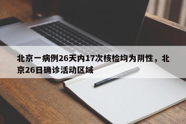 北京一病例26天内17次核检均为阴性,北京26日确诊活动区域
