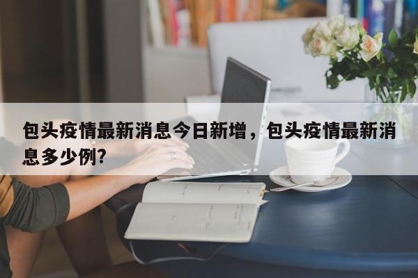 包头疫情最新消息今日新增,包头疫情最新消息多少例?