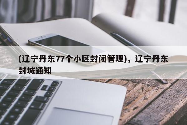 (辽宁丹东77个小区封闭管理),辽宁丹东封城通知