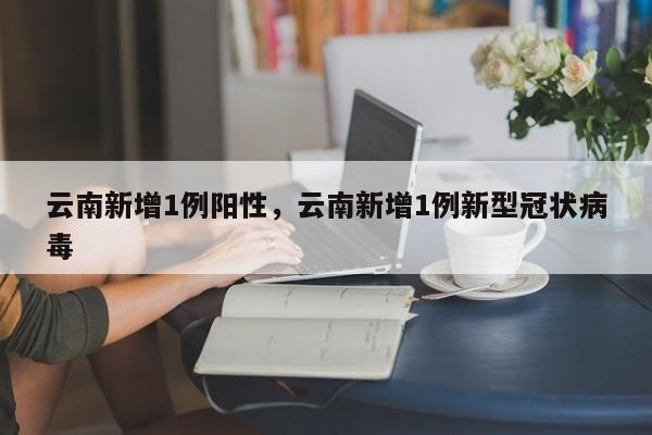 云南新增1例阳性,云南新增1例新型冠状病毒