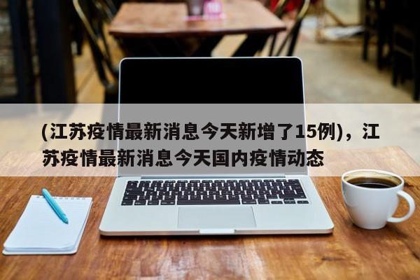 (江苏疫情最新消息今天新增了15例),江苏疫情最新消息今天国内疫情动态